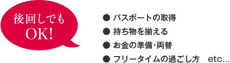 ・パスポートの取得、・持ち物を揃える、・お金の準備・両替、・フリータイムの過ごし方 etc...は、後回しでもOK!